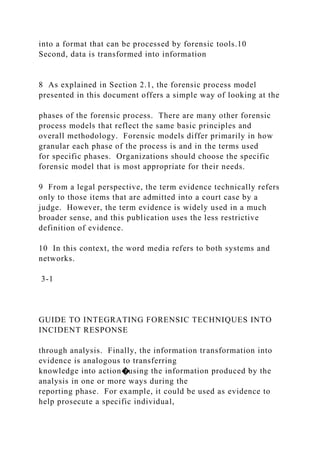 into a format that can be processed by forensic tools.10
Second, data is transformed into information
8 As explained in Section 2.1, the forensic process model
presented in this document offers a simple way of looking at the
phases of the forensic process. There are many other forensic
process models that reflect the same basic principles and
overall methodology. Forensic models differ primarily in how
granular each phase of the process is and in the terms used
for specific phases. Organizations should choose the specific
forensic model that is most appropriate for their needs.
9 From a legal perspective, the term evidence technically refers
only to those items that are admitted into a court case by a
judge. However, the term evidence is widely used in a much
broader sense, and this publication uses the less restrictive
definition of evidence.
10 In this context, the word media refers to both systems and
networks.
3-1
GUIDE TO INTEGRATING FORENSIC TECHNIQUES INTO
INCIDENT RESPONSE
through analysis. Finally, the information transformation into
evidence is analogous to transferring
knowledge into action�using the information produced by the
analysis in one or more ways during the
reporting phase. For example, it could be used as evidence to
help prosecute a specific individual,
 
