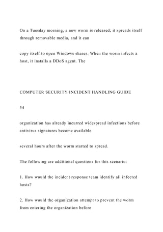 On a Tuesday morning, a new worm is released; it spreads itself
through removable media, and it can
copy itself to open Windows shares. When the worm infects a
host, it installs a DDoS agent. The
COMPUTER SECURITY INCIDENT HANDLING GUIDE
54
organization has already incurred widespread infections before
antivirus signatures become available
several hours after the worm started to spread.
The following are additional questions for this scenario:
1. How would the incident response team identify all infected
hosts?
2. How would the organization attempt to prevent the worm
from entering the organization before
 