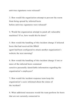 antivirus signatures were released?
3. How would the organization attempt to prevent the worm
from being spread by infected hosts
before antivirus signatures were released?
4. Would the organization attempt to patch all vulnerable
machines? If so, how would this be done?
5. How would the handling of this incident change if infected
hosts that had received the DDoS
agent had been configured to attack another organization’s
website the next morning?
6. How would the handling of this incident change if one or
more of the infected hosts contained
sensitive personally identifiable information regarding the
organization’s employees?
7. How would the incident response team keep the
organization’s users informed about the status of
the incident?
8. What additional measures would the team perform for hosts
that are not currently connected to
 