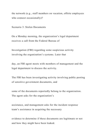 the network (e.g., staff members on vacation, offsite employees
who connect occasionally)?
Scenario 3: Stolen Documents
On a Monday morning, the organization’s legal department
receives a call from the Federal Bureau of
Investigation (FBI) regarding some suspicious activity
involving the organization’s systems. Later that
day, an FBI agent meets with members of management and the
legal department to discuss the activity.
The FBI has been investigating activity involving public posting
of sensitive government documents, and
some of the documents reportedly belong to the organization.
The agent asks for the organization’s
assistance, and management asks for the incident response
team’s assistance in acquiring the necessary
evidence to determine if these documents are legitimate or not
and how they might have been leaked.
 