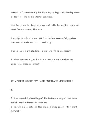 servers. After reviewing the directory listings and viewing some
of the files, the administrator concludes
that the server has been attacked and calls the incident response
team for assistance. The team’s
investigation determines that the attacker successfully gained
root access to the server six weeks ago.
The following are additional questions for this scenario:
1. What sources might the team use to determine when the
compromise had occurred?
COMPUTER SECURITY INCIDENT HANDLING GUIDE
55
2. How would the handling of this incident change if the team
found that the database server had
been running a packet sniffer and capturing passwords from the
network?
 