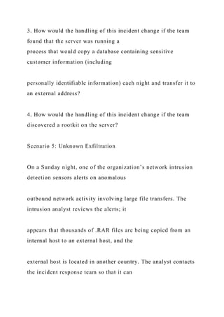 3. How would the handling of this incident change if the team
found that the server was running a
process that would copy a database containing sensitive
customer information (including
personally identifiable information) each night and transfer it to
an external address?
4. How would the handling of this incident change if the team
discovered a rootkit on the server?
Scenario 5: Unknown Exfiltration
On a Sunday night, one of the organization’s network intrusion
detection sensors alerts on anomalous
outbound network activity involving large file transfers. The
intrusion analyst reviews the alerts; it
appears that thousands of .RAR files are being copied from an
internal host to an external host, and the
external host is located in another country. The analyst contacts
the incident response team so that it can
 