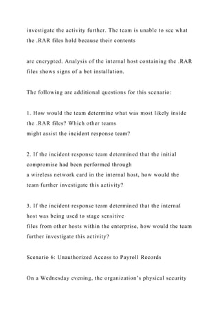 investigate the activity further. The team is unable to see what
the .RAR files hold because their contents
are encrypted. Analysis of the internal host containing the .RAR
files shows signs of a bot installation.
The following are additional questions for this scenario:
1. How would the team determine what was most likely inside
the .RAR files? Which other teams
might assist the incident response team?
2. If the incident response team determined that the initial
compromise had been performed through
a wireless network card in the internal host, how would the
team further investigate this activity?
3. If the incident response team determined that the internal
host was being used to stage sensitive
files from other hosts within the enterprise, how would the team
further investigate this activity?
Scenario 6: Unauthorized Access to Payroll Records
On a Wednesday evening, the organization’s physical security
 