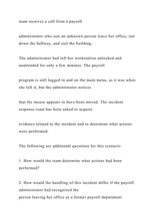 team receives a call from a payroll
administrator who saw an unknown person leave her office, run
down the hallway, and exit the building.
The administrator had left her workstation unlocked and
unattended for only a few minutes. The payroll
program is still logged in and on the main menu, as it was when
she left it, but the administrator notices
that the mouse appears to have been moved. The incident
response team has been asked to acquire
evidence related to the incident and to determine what actions
were performed.
The following are additional questions for this scenario:
1. How would the team determine what actions had been
performed?
2. How would the handling of this incident differ if the payroll
administrator had recognized the
person leaving her office as a former payroll department
 