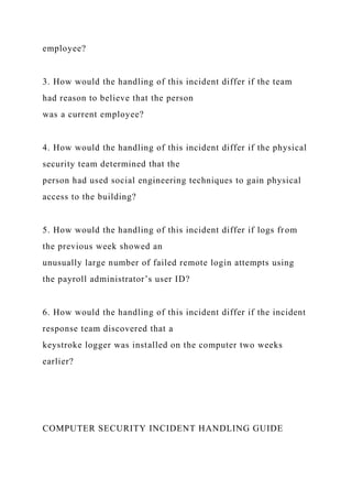 employee?
3. How would the handling of this incident differ if the team
had reason to believe that the person
was a current employee?
4. How would the handling of this incident differ if the physical
security team determined that the
person had used social engineering techniques to gain physical
access to the building?
5. How would the handling of this incident differ if logs from
the previous week showed an
unusually large number of failed remote login attempts using
the payroll administrator’s user ID?
6. How would the handling of this incident differ if the incident
response team discovered that a
keystroke logger was installed on the computer two weeks
earlier?
COMPUTER SECURITY INCIDENT HANDLING GUIDE
 