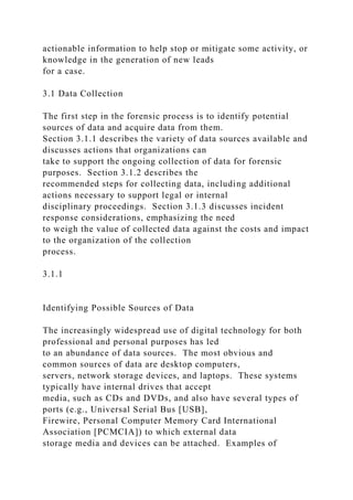actionable information to help stop or mitigate some activity, or
knowledge in the generation of new leads
for a case.
3.1 Data Collection
The first step in the forensic process is to identify potential
sources of data and acquire data from them.
Section 3.1.1 describes the variety of data sources available and
discusses actions that organizations can
take to support the ongoing collection of data for forensic
purposes. Section 3.1.2 describes the
recommended steps for collecting data, including additional
actions necessary to support legal or internal
disciplinary proceedings. Section 3.1.3 discusses incident
response considerations, emphasizing the need
to weigh the value of collected data against the costs and impact
to the organization of the collection
process.
3.1.1
Identifying Possible Sources of Data
The increasingly widespread use of digital technology for both
professional and personal purposes has led
to an abundance of data sources. The most obvious and
common sources of data are desktop computers,
servers, network storage devices, and laptops. These systems
typically have internal drives that accept
media, such as CDs and DVDs, and also have several types of
ports (e.g., Universal Serial Bus [USB],
Firewire, Personal Computer Memory Card International
Association [PCMCIA]) to which external data
storage media and devices can be attached. Examples of
 