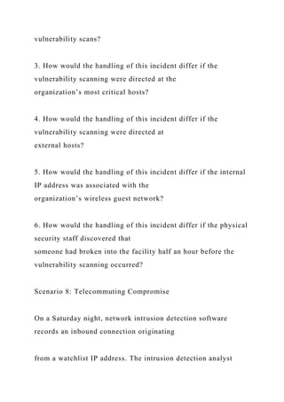vulnerability scans?
3. How would the handling of this incident differ if the
vulnerability scanning were directed at the
organization’s most critical hosts?
4. How would the handling of this incident differ if the
vulnerability scanning were directed at
external hosts?
5. How would the handling of this incident differ if the internal
IP address was associated with the
organization’s wireless guest network?
6. How would the handling of this incident differ if the physical
security staff discovered that
someone had broken into the facility half an hour before the
vulnerability scanning occurred?
Scenario 8: Telecommuting Compromise
On a Saturday night, network intrusion detection software
records an inbound connection originating
from a watchlist IP address. The intrusion detection analyst
 
