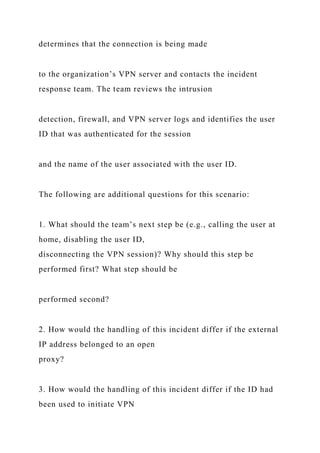 determines that the connection is being made
to the organization’s VPN server and contacts the incident
response team. The team reviews the intrusion
detection, firewall, and VPN server logs and identifies the user
ID that was authenticated for the session
and the name of the user associated with the user ID.
The following are additional questions for this scenario:
1. What should the team’s next step be (e.g., calling the user at
home, disabling the user ID,
disconnecting the VPN session)? Why should this step be
performed first? What step should be
performed second?
2. How would the handling of this incident differ if the external
IP address belonged to an open
proxy?
3. How would the handling of this incident differ if the ID had
been used to initiate VPN
 