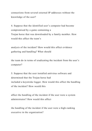 connections from several external IP addresses without the
knowledge of the user?
4. Suppose that the identified user’s computer had become
compromised by a game containing a
Trojan horse that was downloaded by a family member. How
would this affect the team’s
analysis of the incident? How would this affect evidence
gathering and handling? What should
the team do in terms of eradicating the incident from the user’s
computer?
5. Suppose that the user installed antivirus software and
determined that the Trojan horse had
included a keystroke logger. How would this affect the handling
of the incident? How would this
affect the handling of the incident if the user were a system
administrator? How would this affect
the handling of the incident if the user were a high-ranking
executive in the organization?
 