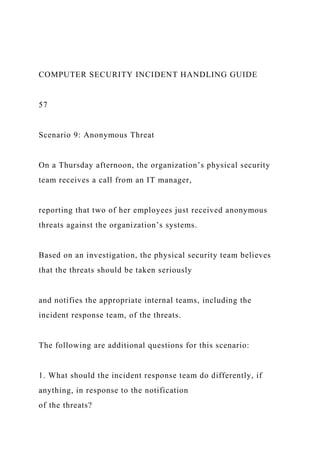 COMPUTER SECURITY INCIDENT HANDLING GUIDE
57
Scenario 9: Anonymous Threat
On a Thursday afternoon, the organization’s physical security
team receives a call from an IT manager,
reporting that two of her employees just received anonymous
threats against the organization’s systems.
Based on an investigation, the physical security team believes
that the threats should be taken seriously
and notifies the appropriate internal teams, including the
incident response team, of the threats.
The following are additional questions for this scenario:
1. What should the incident response team do differently, if
anything, in response to the notification
of the threats?
 