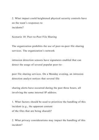 2. What impact could heightened physical security controls have
on the team’s responses to
incidents?
Scenario 10: Peer-to-Peer File Sharing
The organization prohibits the use of peer-to-peer file sharing
services. The organization’s network
intrusion detection sensors have signatures enabled that can
detect the usage of several popular peer-to-
peer file sharing services. On a Monday evening, an intrusion
detection analyst notices that several file
sharing alerts have occurred during the past three hours, all
involving the same internal IP address.
1. What factors should be used to prioritize the handling of this
incident (e.g., the apparent content
of the files that are being shared)?
2. What privacy considerations may impact the handling of this
incident?
 