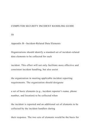 COMPUTER SECURITY INCIDENT HANDLING GUIDE
58
Appendix B—Incident-Related Data Elements
Organizations should identify a standard set of incident-related
data elements to be collected for each
incident. This effort will not only facilitate more effective and
consistent incident handling, but also assist
the organization in meeting applicable incident reporting
requirements. The organization should designate
a set of basic elements (e.g., incident reporter’s name, phone
number, and location) to be collected when
the incident is reported and an additional set of elements to be
collected by the incident handlers during
their response. The two sets of elements would be the basis for
 