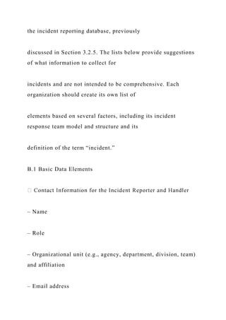 the incident reporting database, previously
discussed in Section 3.2.5. The lists below provide suggestions
of what information to collect for
incidents and are not intended to be comprehensive. Each
organization should create its own list of
elements based on several factors, including its incident
response team model and structure and its
definition of the term “incident.”
B.1 Basic Data Elements
– Name
– Role
– Organizational unit (e.g., agency, department, division, team)
and affiliation
– Email address
 