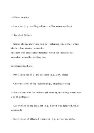 – Phone number
– Location (e.g., mailing address, office room number)
– Status change date/timestamps (including time zone): when
the incident started, when the
incident was discovered/detected, when the incident was
reported, when the incident was
resolved/ended, etc.
– Physical location of the incident (e.g., city, state)
– Current status of the incident (e.g., ongoing attack)
– Source/cause of the incident (if known), including hostnames
and IP addresses
– Description of the incident (e.g., how it was detected, what
occurred)
– Description of affected resources (e.g., networks, hosts,
 