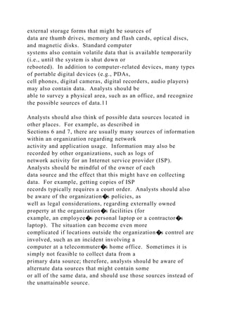 external storage forms that might be sources of
data are thumb drives, memory and flash cards, optical discs,
and magnetic disks. Standard computer
systems also contain volatile data that is available temporarily
(i.e., until the system is shut down or
rebooted). In addition to computer-related devices, many types
of portable digital devices (e.g., PDAs,
cell phones, digital cameras, digital recorders, audio players)
may also contain data. Analysts should be
able to survey a physical area, such as an office, and recognize
the possible sources of data.11
Analysts should also think of possible data sources located in
other places. For example, as described in
Sections 6 and 7, there are usually many sources of information
within an organization regarding network
activity and application usage. Information may also be
recorded by other organizations, such as logs of
network activity for an Internet service provider (ISP).
Analysts should be mindful of the owner of each
data source and the effect that this might have on collecting
data. For example, getting copies of ISP
records typically requires a court order. Analysts should also
be aware of the organization�s policies, as
well as legal considerations, regarding externally owned
property at the organization�s facilities (for
example, an employee�s personal laptop or a contractor�s
laptop). The situation can become even more
complicated if locations outside the organization�s control are
involved, such as an incident involving a
computer at a telecommuter�s home office. Sometimes it is
simply not feasible to collect data from a
primary data source; therefore, analysts should be aware of
alternate data sources that might contain some
or all of the same data, and should use those sources instead of
the unattainable source.
 