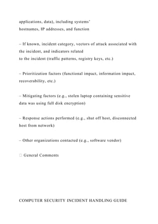 applications, data), including systems’
hostnames, IP addresses, and function
– If known, incident category, vectors of attack associated with
the incident, and indicators related
to the incident (traffic patterns, registry keys, etc.)
– Prioritization factors (functional impact, information impact,
recoverability, etc.)
– Mitigating factors (e.g., stolen laptop containing sensitive
data was using full disk encryption)
– Response actions performed (e.g., shut off host, disconnected
host from network)
– Other organizations contacted (e.g., software vendor)
COMPUTER SECURITY INCIDENT HANDLING GUIDE
 