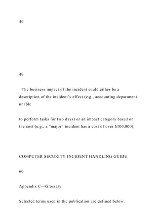 49
49
The business impact of the incident could either be a
description of the incident’s effect (e.g., accounting department
unable
to perform tasks for two days) or an impact category based on
the cost (e.g., a “major” incident has a cost of over $100,000).
COMPUTER SECURITY INCIDENT HANDLING GUIDE
60
Appendix C—Glossary
Selected terms used in the publication are defined below.
 