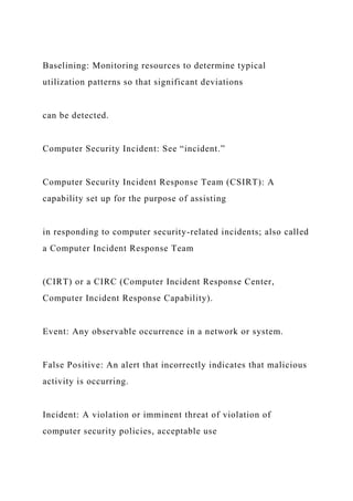 Baselining: Monitoring resources to determine typical
utilization patterns so that significant deviations
can be detected.
Computer Security Incident: See “incident.”
Computer Security Incident Response Team (CSIRT): A
capability set up for the purpose of assisting
in responding to computer security-related incidents; also called
a Computer Incident Response Team
(CIRT) or a CIRC (Computer Incident Response Center,
Computer Incident Response Capability).
Event: Any observable occurrence in a network or system.
False Positive: An alert that incorrectly indicates that malicious
activity is occurring.
Incident: A violation or imminent threat of violation of
computer security policies, acceptable use
 