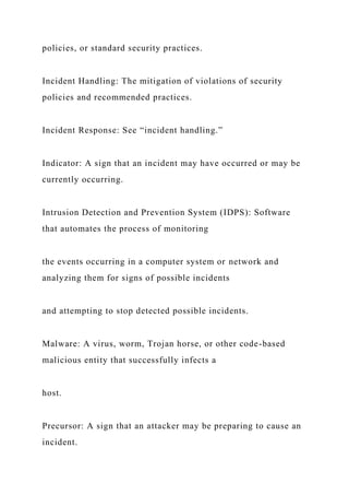 policies, or standard security practices.
Incident Handling: The mitigation of violations of security
policies and recommended practices.
Incident Response: See “incident handling.”
Indicator: A sign that an incident may have occurred or may be
currently occurring.
Intrusion Detection and Prevention System (IDPS): Software
that automates the process of monitoring
the events occurring in a computer system or network and
analyzing them for signs of possible incidents
and attempting to stop detected possible incidents.
Malware: A virus, worm, Trojan horse, or other code-based
malicious entity that successfully infects a
host.
Precursor: A sign that an attacker may be preparing to cause an
incident.
 