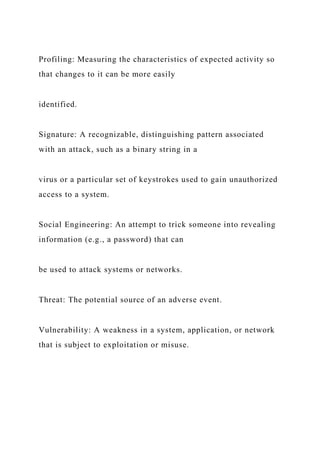 Profiling: Measuring the characteristics of expected activity so
that changes to it can be more easily
identified.
Signature: A recognizable, distinguishing pattern associated
with an attack, such as a binary string in a
virus or a particular set of keystrokes used to gain unauthorized
access to a system.
Social Engineering: An attempt to trick someone into revealing
information (e.g., a password) that can
be used to attack systems or networks.
Threat: The potential source of an adverse event.
Vulnerability: A weakness in a system, application, or network
that is subject to exploitation or misuse.
 