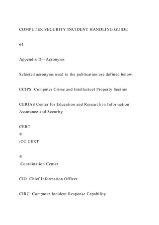 COMPUTER SECURITY INCIDENT HANDLING GUIDE
61
Appendix D—Acronyms
Selected acronyms used in the publication are defined below.
CCIPS Computer Crime and Intellectual Property Section
CERIAS Center for Education and Research in Information
Assurance and Security
CERT
®
/CC CERT
®
Coordination Center
CIO Chief Information Officer
CIRC Computer Incident Response Capability
 