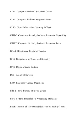 CIRC Computer Incident Response Center
CIRT Computer Incident Response Team
CISO Chief Information Security Officer
CSIRC Computer Security Incident Response Capability
CSIRT Computer Security Incident Response Team
DDoS Distributed Denial of Service
DHS Department of Homeland Security
DNS Domain Name System
DoS Denial of Service
FAQ Frequently Asked Questions
FBI Federal Bureau of Investigation
FIPS Federal Information Processing Standards
FIRST Forum of Incident Response and Security Teams
 