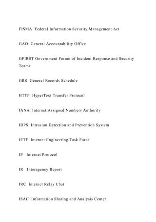 FISMA Federal Information Security Management Act
GAO General Accountability Office
GFIRST Government Forum of Incident Response and Security
Teams
GRS General Records Schedule
HTTP HyperText Transfer Protocol
IANA Internet Assigned Numbers Authority
IDPS Intrusion Detection and Prevention System
IETF Internet Engineering Task Force
IP Internet Protocol
IR Interagency Report
IRC Internet Relay Chat
ISAC Information Sharing and Analysis Center
 