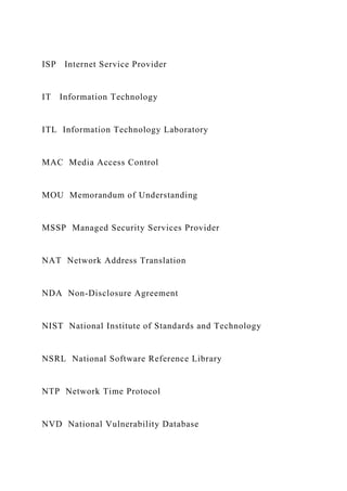 ISP Internet Service Provider
IT Information Technology
ITL Information Technology Laboratory
MAC Media Access Control
MOU Memorandum of Understanding
MSSP Managed Security Services Provider
NAT Network Address Translation
NDA Non-Disclosure Agreement
NIST National Institute of Standards and Technology
NSRL National Software Reference Library
NTP Network Time Protocol
NVD National Vulnerability Database
 