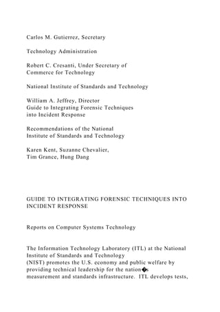 Carlos M. Gutierrez, Secretary
Technology Administration
Robert C. Cresanti, Under Secretary of
Commerce for Technology
National Institute of Standards and Technology
William A. Jeffrey, Director
Guide to Integrating Forensic Techniques
into Incident Response
Recommendations of the National
Institute of Standards and Technology
Karen Kent, Suzanne Chevalier,
Tim Grance, Hung Dang
GUIDE TO INTEGRATING FORENSIC TECHNIQUES INTO
INCIDENT RESPONSE
Reports on Computer Systems Technology
The Information Technology Laboratory (ITL) at the National
Institute of Standards and Technology
(NIST) promotes the U.S. economy and public welfare by
providing technical leadership for the nation�s
measurement and standards infrastructure. ITL develops tests,
 