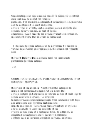 Organizations can take ongoing proactive measures to collect
data that may be useful for forensic
purposes. For example, as described in Section 5.1.1, most OSs
can be configured to audit and record
certain types of events, such as authentication attempts and
security policy changes, as part of normal
operations. Audit records can provide valuable information,
including the time that an event occurred and
11 Because forensic actions can be performed by people in
various roles within an organization, this document typically
uses
the word �analyst� as a generic term for individuals
performing forensic actions.
3-2
GUIDE TO INTEGRATING FORENSIC TECHNIQUES INTO
INCIDENT RESPONSE
the origin of the event.12 Another helpful action is to
implement centralized logging, which means that
certain systems and applications forward copies of their logs to
secure central log servers. Centralized
logging prevents unauthorized users from tampering with logs
and employing anti-forensic techniques to
impede analysis.13 Performing regular backups of systems
allows analysts to view the contents of the
system as they were at a particular time. In addition, as
described in Sections 6 and 7, security monitoring
controls such as intrusion detection software, antivirus
 