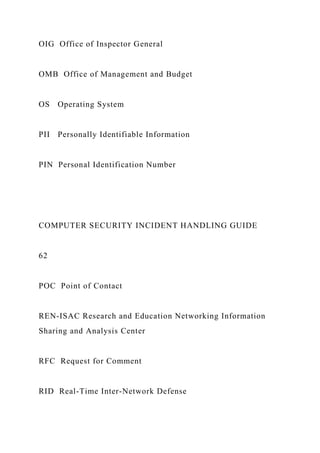 OIG Office of Inspector General
OMB Office of Management and Budget
OS Operating System
PII Personally Identifiable Information
PIN Personal Identification Number
COMPUTER SECURITY INCIDENT HANDLING GUIDE
62
POC Point of Contact
REN-ISAC Research and Education Networking Information
Sharing and Analysis Center
RFC Request for Comment
RID Real-Time Inter-Network Defense
 