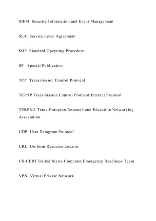 SIEM Security Information and Event Management
SLA Service Level Agreement
SOP Standard Operating Procedure
SP Special Publication
TCP Transmission Control Protocol
TCP/IP Transmission Control Protocol/Internet Protocol
TERENA Trans-European Research and Education Networking
Association
UDP User Datagram Protocol
URL Uniform Resource Locator
US-CERT United States Computer Emergency Readiness Team
VPN Virtual Private Network
 