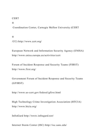 CERT
®
Coordination Center, Carnegie Mellon University (CERT
®
/CC) http://www.cert.org/
European Network and Information Security Agency (ENISA)
http://www.enisa.europa.eu/activities/cert
Forum of Incident Response and Security Teams (FIRST)
http://www.first.org/
Government Forum of Incident Response and Security Teams
(GFIRST)
http://www.us-cert.gov/federal/gfirst.html
High Technology Crime Investigation Association (HTCIA)
http://www.htcia.org/
InfraGard http://www.infragard.net/
Internet Storm Center (ISC) http://isc.sans.edu/
 