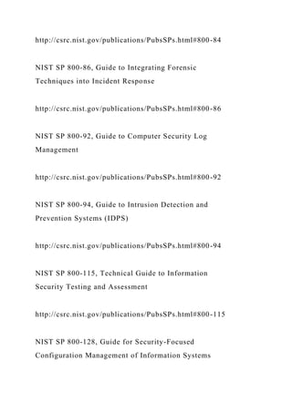 http://csrc.nist.gov/publications/PubsSPs.html#800-84
NIST SP 800-86, Guide to Integrating Forensic
Techniques into Incident Response
http://csrc.nist.gov/publications/PubsSPs.html#800-86
NIST SP 800-92, Guide to Computer Security Log
Management
http://csrc.nist.gov/publications/PubsSPs.html#800-92
NIST SP 800-94, Guide to Intrusion Detection and
Prevention Systems (IDPS)
http://csrc.nist.gov/publications/PubsSPs.html#800-94
NIST SP 800-115, Technical Guide to Information
Security Testing and Assessment
http://csrc.nist.gov/publications/PubsSPs.html#800-115
NIST SP 800-128, Guide for Security-Focused
Configuration Management of Information Systems
 