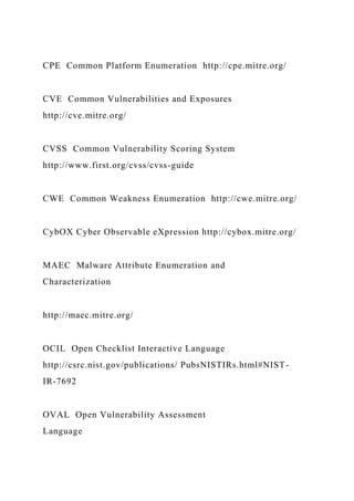 CPE Common Platform Enumeration http://cpe.mitre.org/
CVE Common Vulnerabilities and Exposures
http://cve.mitre.org/
CVSS Common Vulnerability Scoring System
http://www.first.org/cvss/cvss-guide
CWE Common Weakness Enumeration http://cwe.mitre.org/
CybOX Cyber Observable eXpression http://cybox.mitre.org/
MAEC Malware Attribute Enumeration and
Characterization
http://maec.mitre.org/
OCIL Open Checklist Interactive Language
http://csrc.nist.gov/publications/ PubsNISTIRs.html#NIST-
IR-7692
OVAL Open Vulnerability Assessment
Language
 