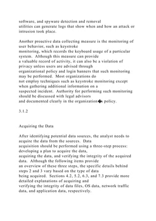software, and spyware detection and removal
utilities can generate logs that show when and how an attack or
intrusion took place.
Another proactive data collecting measure is the monitoring of
user behavior, such as keystroke
monitoring, which records the keyboard usage of a particular
system. Although this measure can provide
a valuable record of activity, it can also be a violation of
privacy unless users are advised through
organizational policy and login banners that such monitoring
may be performed. Most organizations do
not employ techniques such as keystroke monitoring except
when gathering additional information on a
suspected incident. Authority for performing such monitoring
should be discussed with legal advisors
and documented clearly in the organization�s policy.
3.1.2
Acquiring the Data
After identifying potential data sources, the analyst needs to
acquire the data from the sources. Data
acquisition should be performed using a three-step process:
developing a plan to acquire the data,
acquiring the data, and verifying the integrity of the acquired
data. Although the following items provide
an overview of these three steps, the specific details behind
steps 2 and 3 vary based on the type of data
being acquired. Sections 4.2, 5.2, 6.3, and 7.3 provide more
detailed explanations of acquiring and
verifying the integrity of data files, OS data, network traffic
data, and application data, respectively.
 