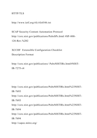 HTTP/TLS
http://www.ietf.org/rfc/rfc6546.txt
SCAP Security Content Automation Protocol
http://csrc.nist.gov/publications/PubsSPs.html #SP-800-
126-Rev.%202
XCCDF Extensible Configuration Checklist
Description Format
http://csrc.nist.gov/publications/ PubsNISTIRs.html#NIST-
IR-7275-r4
http://csrc.nist.gov/publications/PubsNISTIRs.html%23NIST-
IR-7693
http://csrc.nist.gov/publications/PubsNISTIRs.html%23NIST-
IR-7693
http://csrc.nist.gov/publications/PubsNISTIRs.html%23NIST-
IR-7694
http://csrc.nist.gov/publications/PubsNISTIRs.html%23NIST-
IR-7694
http://capec.mitre.org/
 