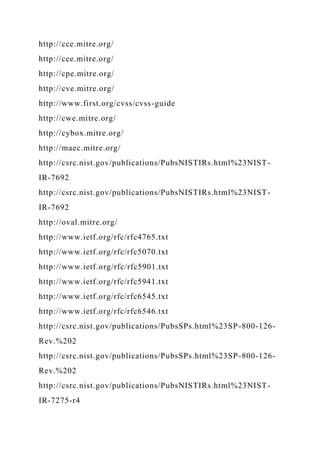 http://cce.mitre.org/
http://cee.mitre.org/
http://cpe.mitre.org/
http://cve.mitre.org/
http://www.first.org/cvss/cvss-guide
http://cwe.mitre.org/
http://cybox.mitre.org/
http://maec.mitre.org/
http://csrc.nist.gov/publications/PubsNISTIRs.html%23NIST-
IR-7692
http://csrc.nist.gov/publications/PubsNISTIRs.html%23NIST-
IR-7692
http://oval.mitre.org/
http://www.ietf.org/rfc/rfc4765.txt
http://www.ietf.org/rfc/rfc5070.txt
http://www.ietf.org/rfc/rfc5901.txt
http://www.ietf.org/rfc/rfc5941.txt
http://www.ietf.org/rfc/rfc6545.txt
http://www.ietf.org/rfc/rfc6546.txt
http://csrc.nist.gov/publications/PubsSPs.html%23SP-800-126-
Rev.%202
http://csrc.nist.gov/publications/PubsSPs.html%23SP-800-126-
Rev.%202
http://csrc.nist.gov/publications/PubsNISTIRs.html%23NIST-
IR-7275-r4
 