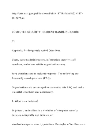 http://csrc.nist.gov/publications/PubsNISTIRs.html%23NIST-
IR-7275-r4
COMPUTER SECURITY INCIDENT HANDLING GUIDE
65
Appendix F—Frequently Asked Questions
Users, system administrators, information security staff
members, and others within organizations may
have questions about incident response. The following are
frequently asked questions (FAQ).
Organizations are encouraged to customize this FAQ and make
it available to their user community.
1. What is an incident?
In general, an incident is a violation of computer security
policies, acceptable use policies, or
standard computer security practices. Examples of incidents are:
 
