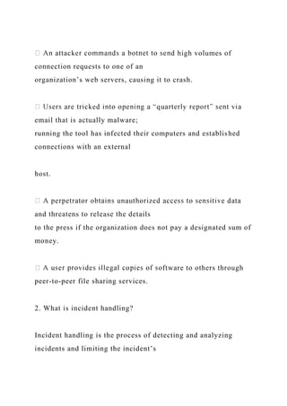 high volumes of
connection requests to one of an
organization’s web servers, causing it to crash.
email that is actually malware;
running the tool has infected their computers and established
connections with an external
host.
and threatens to release the details
to the press if the organization does not pay a designated sum of
money.
ftware to others through
peer-to-peer file sharing services.
2. What is incident handling?
Incident handling is the process of detecting and analyzing
incidents and limiting the incident’s
 