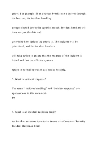 effect. For example, if an attacker breaks into a system through
the Internet, the incident handling
process should detect the security breach. Incident handlers will
then analyze the data and
determine how serious the attack is. The incident will be
prioritized, and the incident handlers
will take action to ensure that the progress of the incident is
halted and that the affected systems
return to normal operation as soon as possible.
3. What is incident response?
The terms “incident handling” and “incident response” are
synonymous in this document.
50
4. What is an incident response team?
An incident response team (also known as a Computer Security
Incident Response Team
 