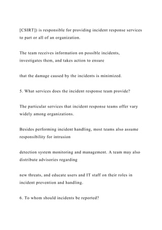 [CSIRT]) is responsible for providing incident response services
to part or all of an organization.
The team receives information on possible incidents,
investigates them, and takes action to ensure
that the damage caused by the incidents is minimized.
5. What services does the incident response team provide?
The particular services that incident response teams offer vary
widely among organizations.
Besides performing incident handling, most teams also assume
responsibility for intrusion
detection system monitoring and management. A team may also
distribute advisories regarding
new threats, and educate users and IT staff on their roles in
incident prevention and handling.
6. To whom should incidents be reported?
 