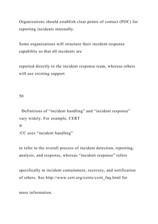 Organizations should establish clear points of contact (POC) for
reporting incidents internally.
Some organizations will structure their incident response
capability so that all incidents are
reported directly to the incident response team, whereas others
will use existing support
50
Definitions of “incident handling” and “incident response”
vary widely. For example, CERT
®
/CC uses “incident handling”
to refer to the overall process of incident detection, reporting,
analysis, and response, whereas “incident response” refers
specifically to incident containment, recovery, and notification
of others. See http://www.cert.org/csirts/csirt_faq.html for
more information.
 