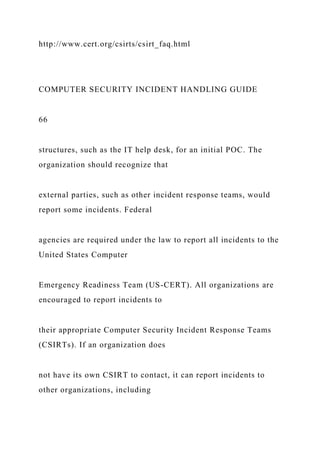 http://www.cert.org/csirts/csirt_faq.html
COMPUTER SECURITY INCIDENT HANDLING GUIDE
66
structures, such as the IT help desk, for an initial POC. The
organization should recognize that
external parties, such as other incident response teams, would
report some incidents. Federal
agencies are required under the law to report all incidents to the
United States Computer
Emergency Readiness Team (US-CERT). All organizations are
encouraged to report incidents to
their appropriate Computer Security Incident Response Teams
(CSIRTs). If an organization does
not have its own CSIRT to contact, it can report incidents to
other organizations, including
 