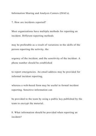 Information Sharing and Analysis Centers (ISACs).
7. How are incidents reported?
Most organizations have multiple methods for reporting an
incident. Different reporting methods
may be preferable as a result of variations in the skills of the
person reporting the activity, the
urgency of the incident, and the sensitivity of the incident. A
phone number should be established
to report emergencies. An email address may be provided for
informal incident reporting,
whereas a web-based form may be useful in formal incident
reporting. Sensitive information can
be provided to the team by using a public key published by the
team to encrypt the material.
8. What information should be provided when reporting an
incident?
 