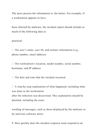 The more precise the information is, the better. For example, if
a workstation appears to have
been infected by malware, the incident report should include as
much of the following data as
practical:
phone number, email address)
on’s location, model number, serial number,
hostname, and IP address
-by-step explanation of what happened, including what
was done to the workstation
after the infection was discovered. This explanation should be
detailed, including the exact
wording of messages, such as those displayed by the malware or
by antivirus software alerts.
9. How quickly does the incident response team respond to an
 