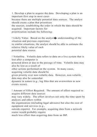 1. Develop a plan to acquire the data. Developing a plan is an
important first step in most cases
because there are multiple potential data sources. The analyst
should create a plan that prioritizes
the sources, establishing the order in which the data should be
acquired. Important factors for
prioritization include the following:
! Likely Value. Based on the analyst�s understanding of the
situation and previous experience
in similar situations, the analyst should be able to estimate the
relative likely value of each
potential data source.
! Volatility. Volatile data refers to data on a live system that is
lost after a computer is
powered down or due to the passage of time. Volatile data may
also be lost as a result of
other actions performed on the system. In many cases,
acquiring volatile data should be
given priority over non-volatile data. However, non-volatile
data may also be somewhat
dynamic in nature (e.g., log files that are overwritten as new
events occur).
! Amount of Effort Required. The amount of effort required to
acquire different data sources
may vary widely. The effort involves not only the time spent by
analysts and others within
the organization (including legal advisors) but also the cost of
equipment and services (e.g.,
outside experts). For example, acquiring data from a network
router would probably require
much less effort than acquiring data from an ISP.
 