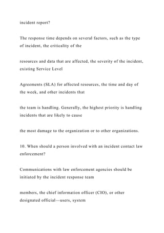 incident report?
The response time depends on several factors, such as the type
of incident, the criticality of the
resources and data that are affected, the severity of the incident,
existing Service Level
Agreements (SLA) for affected resources, the time and day of
the week, and other incidents that
the team is handling. Generally, the highest priority is handling
incidents that are likely to cause
the most damage to the organization or to other organizations.
10. When should a person involved with an incident contact law
enforcement?
Communications with law enforcement agencies should be
initiated by the incident response team
members, the chief information officer (CIO), or other
designated official—users, system
 