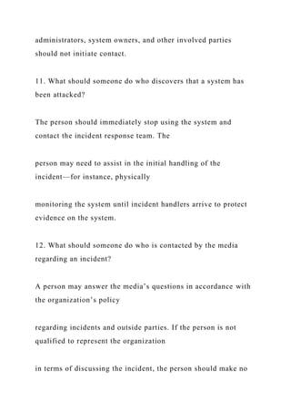 administrators, system owners, and other involved parties
should not initiate contact.
11. What should someone do who discovers that a system has
been attacked?
The person should immediately stop using the system and
contact the incident response team. The
person may need to assist in the initial handling of the
incident—for instance, physically
monitoring the system until incident handlers arrive to protect
evidence on the system.
12. What should someone do who is contacted by the media
regarding an incident?
A person may answer the media’s questions in accordance with
the organization’s policy
regarding incidents and outside parties. If the person is not
qualified to represent the organization
in terms of discussing the incident, the person should make no
 