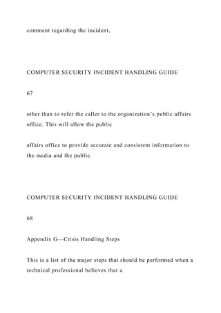 comment regarding the incident,
COMPUTER SECURITY INCIDENT HANDLING GUIDE
67
other than to refer the caller to the organization’s public affairs
office. This will allow the public
affairs office to provide accurate and consistent information to
the media and the public.
COMPUTER SECURITY INCIDENT HANDLING GUIDE
68
Appendix G—Crisis Handling Steps
This is a list of the major steps that should be performed when a
technical professional believes that a
 